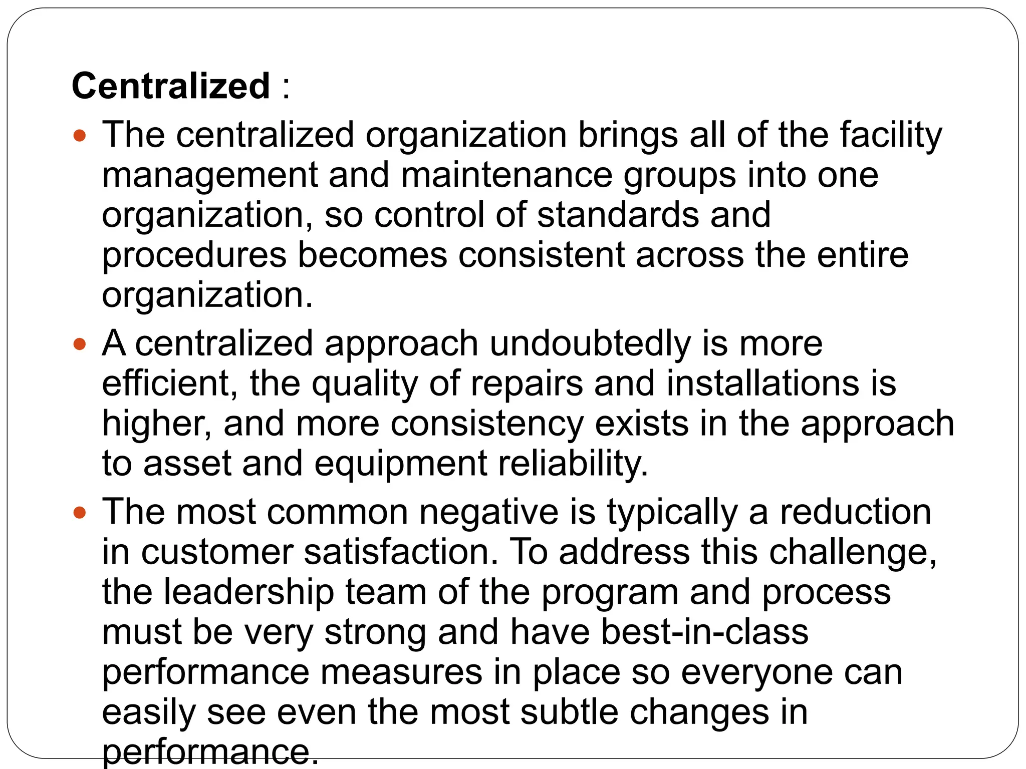 Centralized :
 The centralized organization brings all of the facility
management and maintenance groups into one
organization, so control of standards and
procedures becomes consistent across the entire
organization.
 A centralized approach undoubtedly is more
efficient, the quality of repairs and installations is
higher, and more consistency exists in the approach
to asset and equipment reliability.
 The most common negative is typically a reduction
in customer satisfaction. To address this challenge,
the leadership team of the program and process
must be very strong and have best-in-class
performance measures in place so everyone can
easily see even the most subtle changes in
performance.
 
