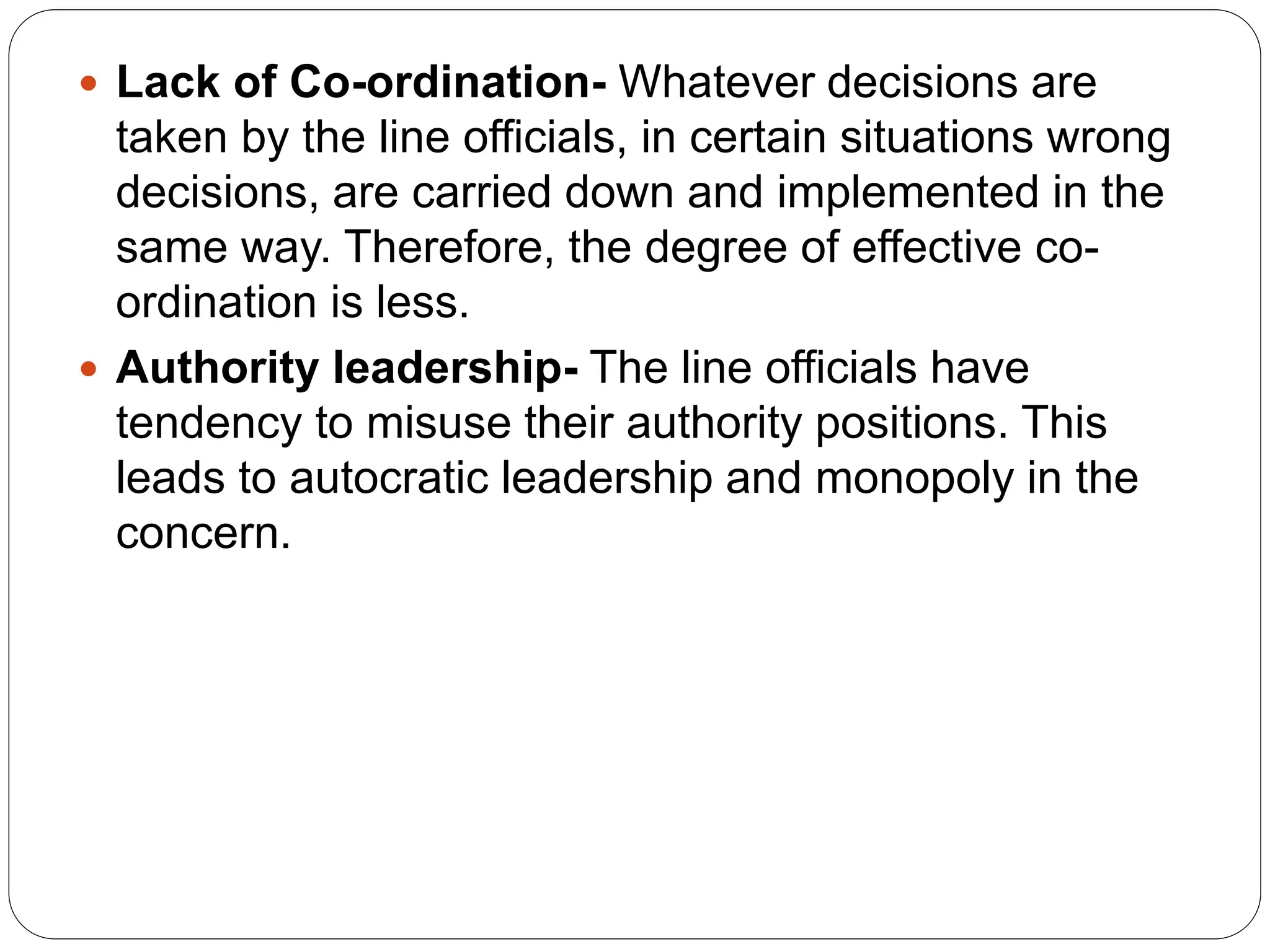  Lack of Co-ordination- Whatever decisions are
taken by the line officials, in certain situations wrong
decisions, are carried down and implemented in the
same way. Therefore, the degree of effective co-
ordination is less.
 Authority leadership- The line officials have
tendency to misuse their authority positions. This
leads to autocratic leadership and monopoly in the
concern.
 