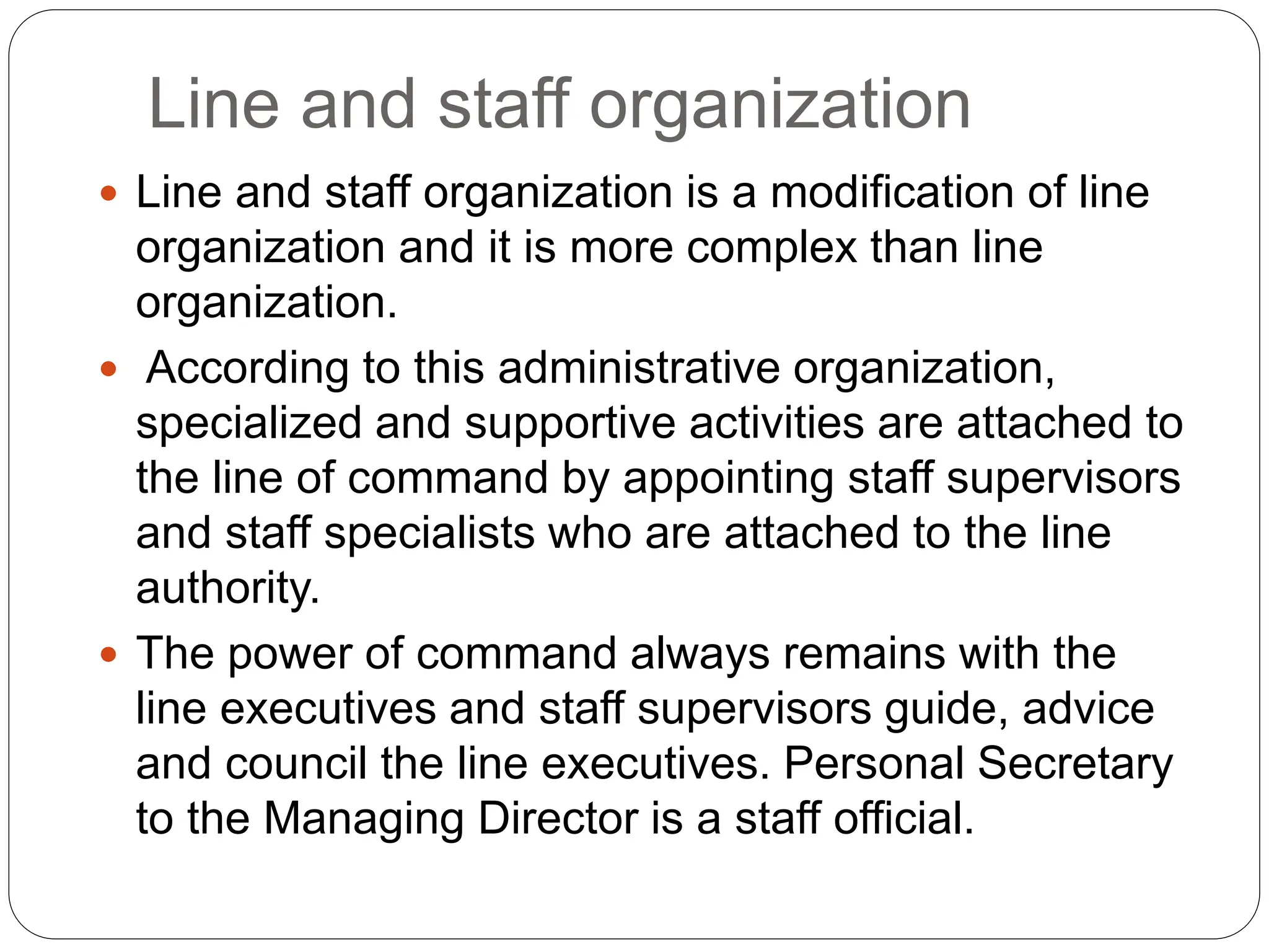 Line and staff organization
 Line and staff organization is a modification of line
organization and it is more complex than line
organization.
 According to this administrative organization,
specialized and supportive activities are attached to
the line of command by appointing staff supervisors
and staff specialists who are attached to the line
authority.
 The power of command always remains with the
line executives and staff supervisors guide, advice
and council the line executives. Personal Secretary
to the Managing Director is a staff official.
 