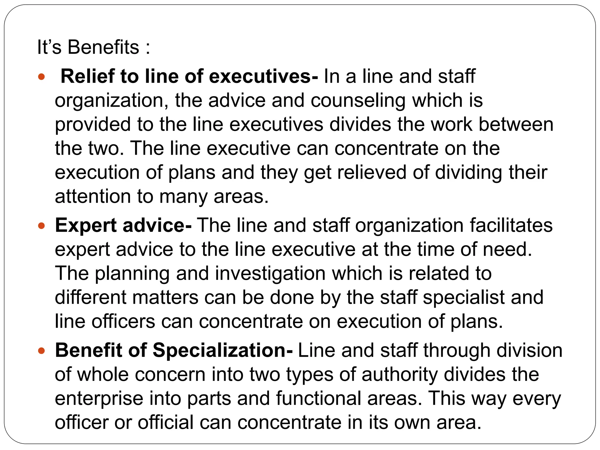 It’s Benefits :
 Relief to line of executives- In a line and staff
organization, the advice and counseling which is
provided to the line executives divides the work between
the two. The line executive can concentrate on the
execution of plans and they get relieved of dividing their
attention to many areas.
 Expert advice- The line and staff organization facilitates
expert advice to the line executive at the time of need.
The planning and investigation which is related to
different matters can be done by the staff specialist and
line officers can concentrate on execution of plans.
 Benefit of Specialization- Line and staff through division
of whole concern into two types of authority divides the
enterprise into parts and functional areas. This way every
officer or official can concentrate in its own area.
 