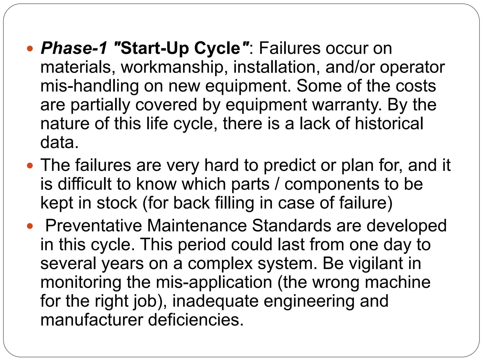  Phase-1 "Start-Up Cycle": Failures occur on
materials, workmanship, installation, and/or operator
mis-handling on new equipment. Some of the costs
are partially covered by equipment warranty. By the
nature of this life cycle, there is a lack of historical
data.
 The failures are very hard to predict or plan for, and it
is difficult to know which parts / components to be
kept in stock (for back filling in case of failure)
 Preventative Maintenance Standards are developed
in this cycle. This period could last from one day to
several years on a complex system. Be vigilant in
monitoring the mis-application (the wrong machine
for the right job), inadequate engineering and
manufacturer deficiencies.
 