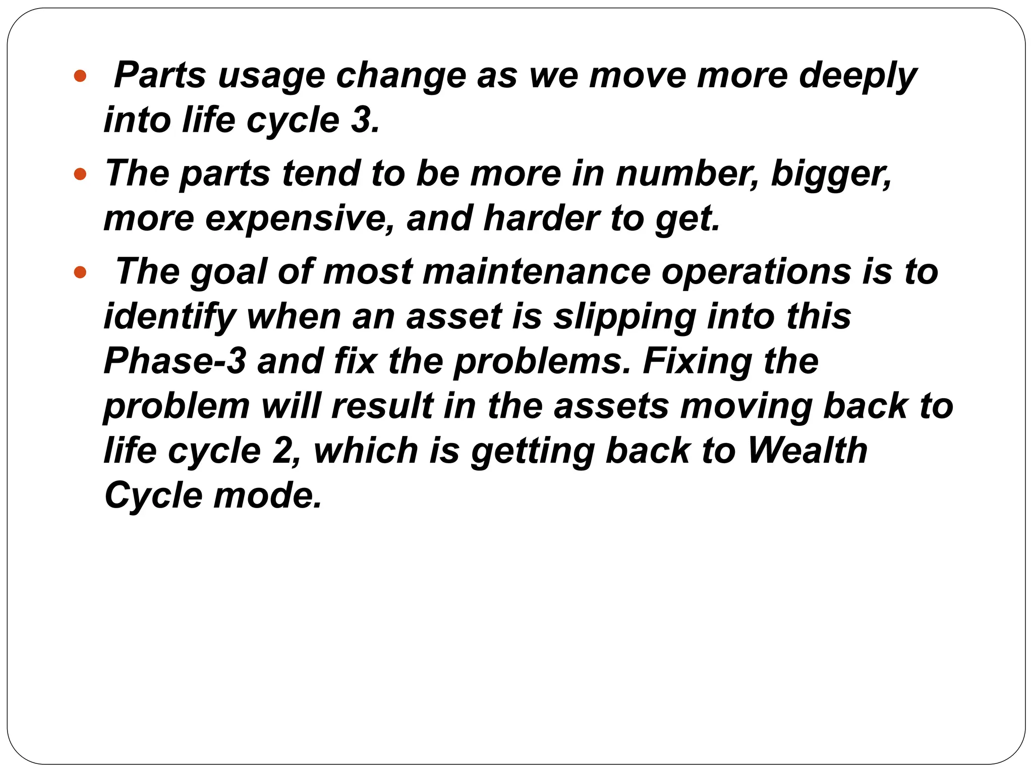  Parts usage change as we move more deeply
into life cycle 3.
 The parts tend to be more in number, bigger,
more expensive, and harder to get.
 The goal of most maintenance operations is to
identify when an asset is slipping into this
Phase-3 and fix the problems. Fixing the
problem will result in the assets moving back to
life cycle 2, which is getting back to Wealth
Cycle mode.
 