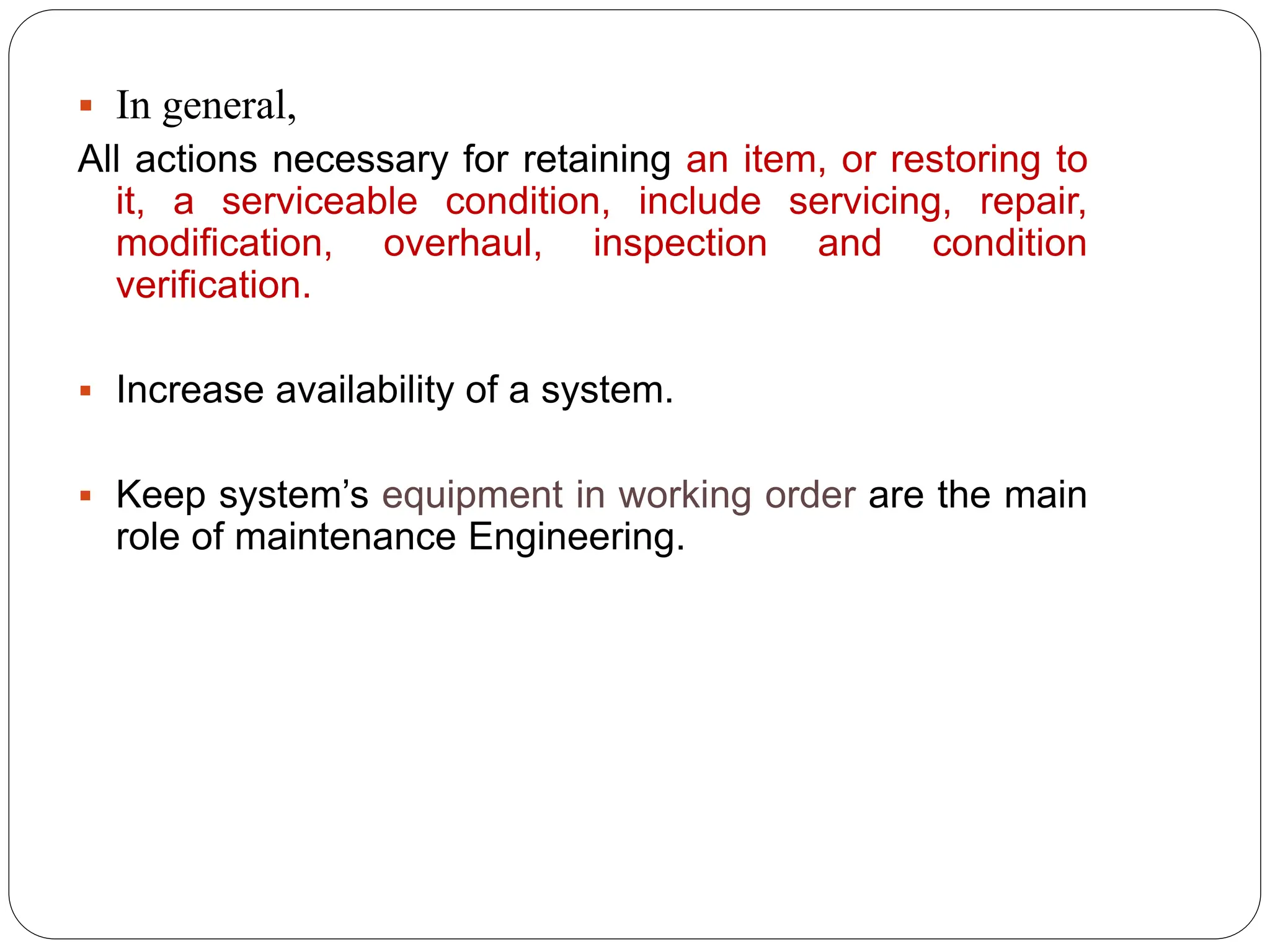  In general,
All actions necessary for retaining an item, or restoring to
it, a serviceable condition, include servicing, repair,
modification, overhaul, inspection and condition
verification.
 Increase availability of a system.
 Keep system’s equipment in working order are the main
role of maintenance Engineering.
 