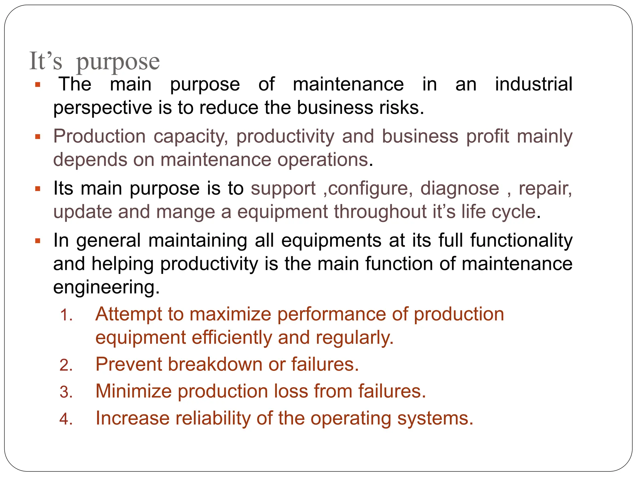 It’s purpose
 The main purpose of maintenance in an industrial
perspective is to reduce the business risks.
 Production capacity, productivity and business profit mainly
depends on maintenance operations.
 Its main purpose is to support ,configure, diagnose , repair,
update and mange a equipment throughout it’s life cycle.
 In general maintaining all equipments at its full functionality
and helping productivity is the main function of maintenance
engineering.
1. Attempt to maximize performance of production
equipment efficiently and regularly.
2. Prevent breakdown or failures.
3. Minimize production loss from failures.
4. Increase reliability of the operating systems.
 