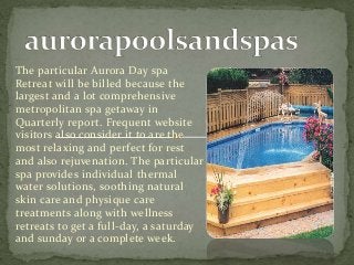 The particular Aurora Day spa
Retreat will be billed because the
largest and a lot comprehensive
metropolitan spa getaway in
Quarterly report. Frequent website
visitors also consider it to are the
most relaxing and perfect for rest
and also rejuvenation. The particular
spa provides individual thermal
water solutions, soothing natural
skin care and physique care
treatments along with wellness
retreats to get a full-day, a saturday
and sunday or a complete week.
 