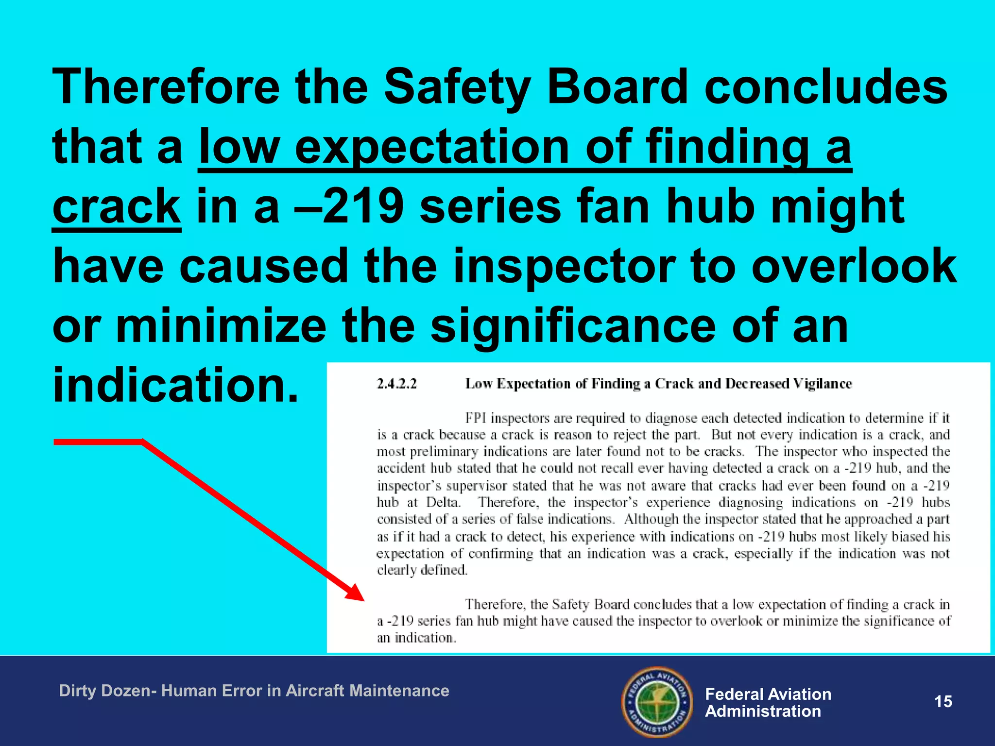 15Federal Aviation
Administration
Dirty Dozen- Human Error in Aircraft Maintenance
Therefore the Safety Board concludes
that a low expectation of finding a
crack in a –219 series fan hub might
have caused the inspector to overlook
or minimize the significance of an
indication.
 