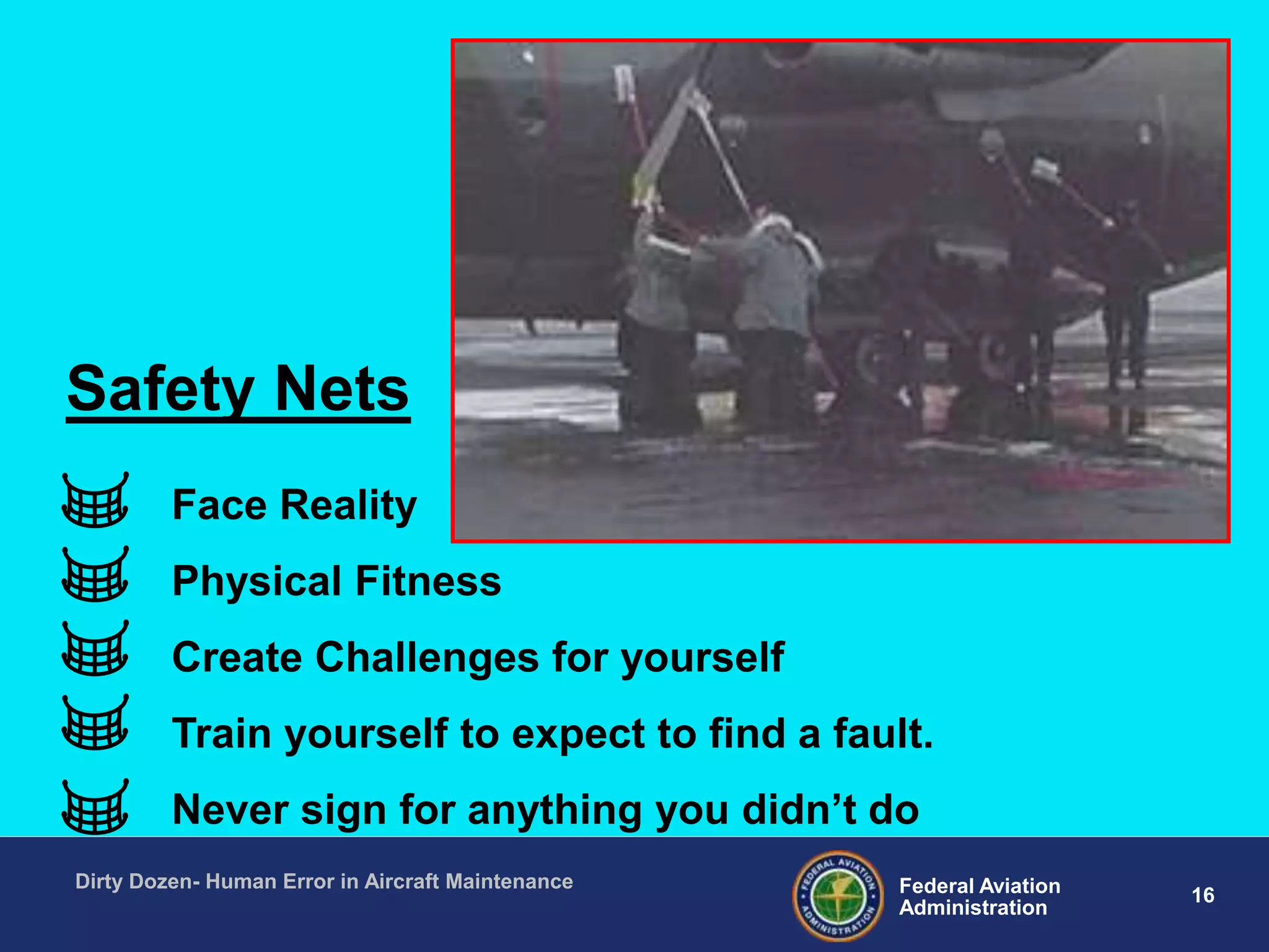 16Federal Aviation
Administration
Dirty Dozen- Human Error in Aircraft Maintenance
Face Reality
Physical Fitness
Create Challenges for yourself
Train yourself to expect to find a fault.
Never sign for anything you didn‟t do
Safety Nets
 