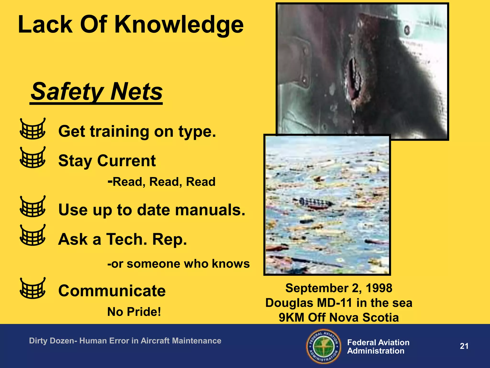 21Federal Aviation
Administration
Dirty Dozen- Human Error in Aircraft Maintenance
Lack Of Knowledge
Get training on type.
Stay Current
-Read, Read, Read
Use up to date manuals.
Ask a Tech. Rep.
-or someone who knows
Communicate
No Pride!
Safety Nets
September 2, 1998
Douglas MD-11 in the sea
9KM Off Nova Scotia
 