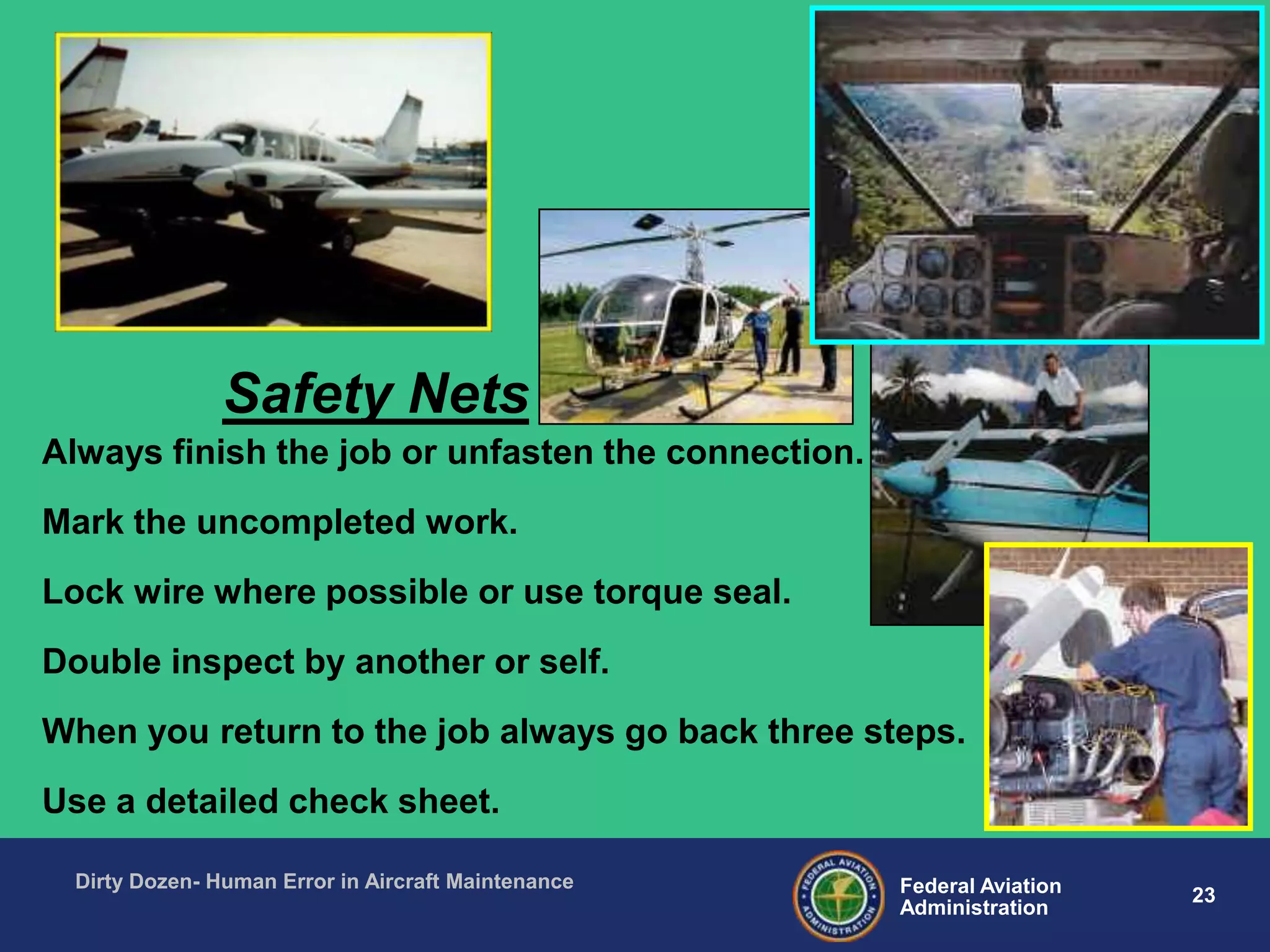 23Federal Aviation
Administration
Dirty Dozen- Human Error in Aircraft Maintenance
Always finish the job or unfasten the connection.
Mark the uncompleted work.
Lock wire where possible or use torque seal.
Double inspect by another or self.
When you return to the job always go back three steps.
Use a detailed check sheet.
Safety Nets
 