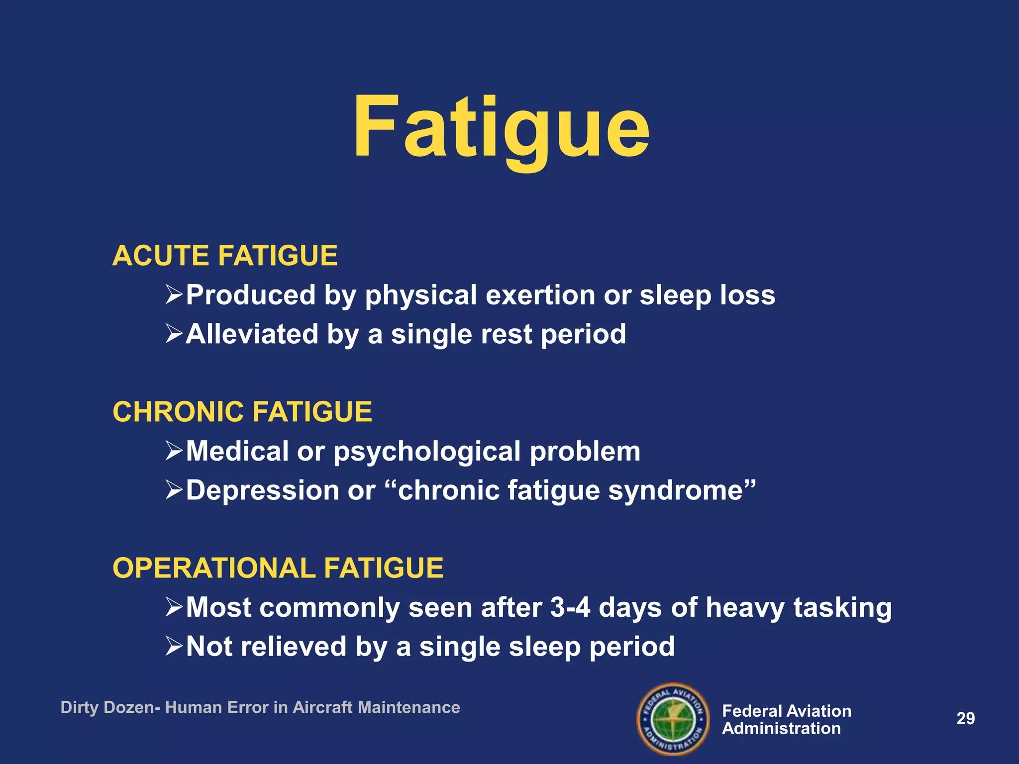 29Federal Aviation
Administration
Dirty Dozen- Human Error in Aircraft Maintenance
ACUTE FATIGUE
Produced by physical exertion or sleep loss
Alleviated by a single rest period
CHRONIC FATIGUE
Medical or psychological problem
Depression or “chronic fatigue syndrome”
OPERATIONAL FATIGUE
Most commonly seen after 3-4 days of heavy tasking
Not relieved by a single sleep period
Fatigue
 