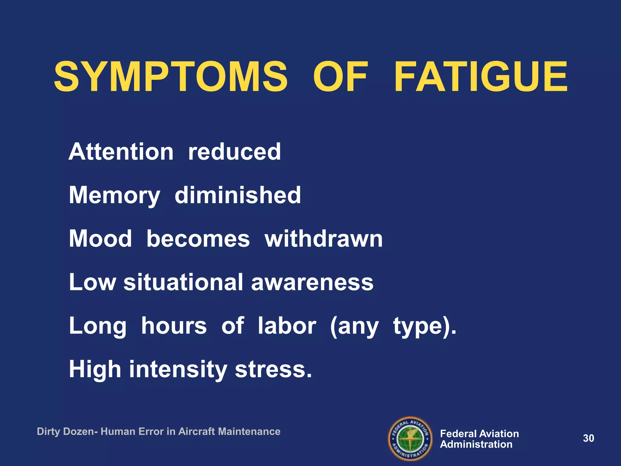 30Federal Aviation
Administration
Dirty Dozen- Human Error in Aircraft Maintenance
Attention reduced
Memory diminished
Mood becomes withdrawn
Low situational awareness
Long hours of labor (any type).
High intensity stress.
SYMPTOMS OF FATIGUE
 