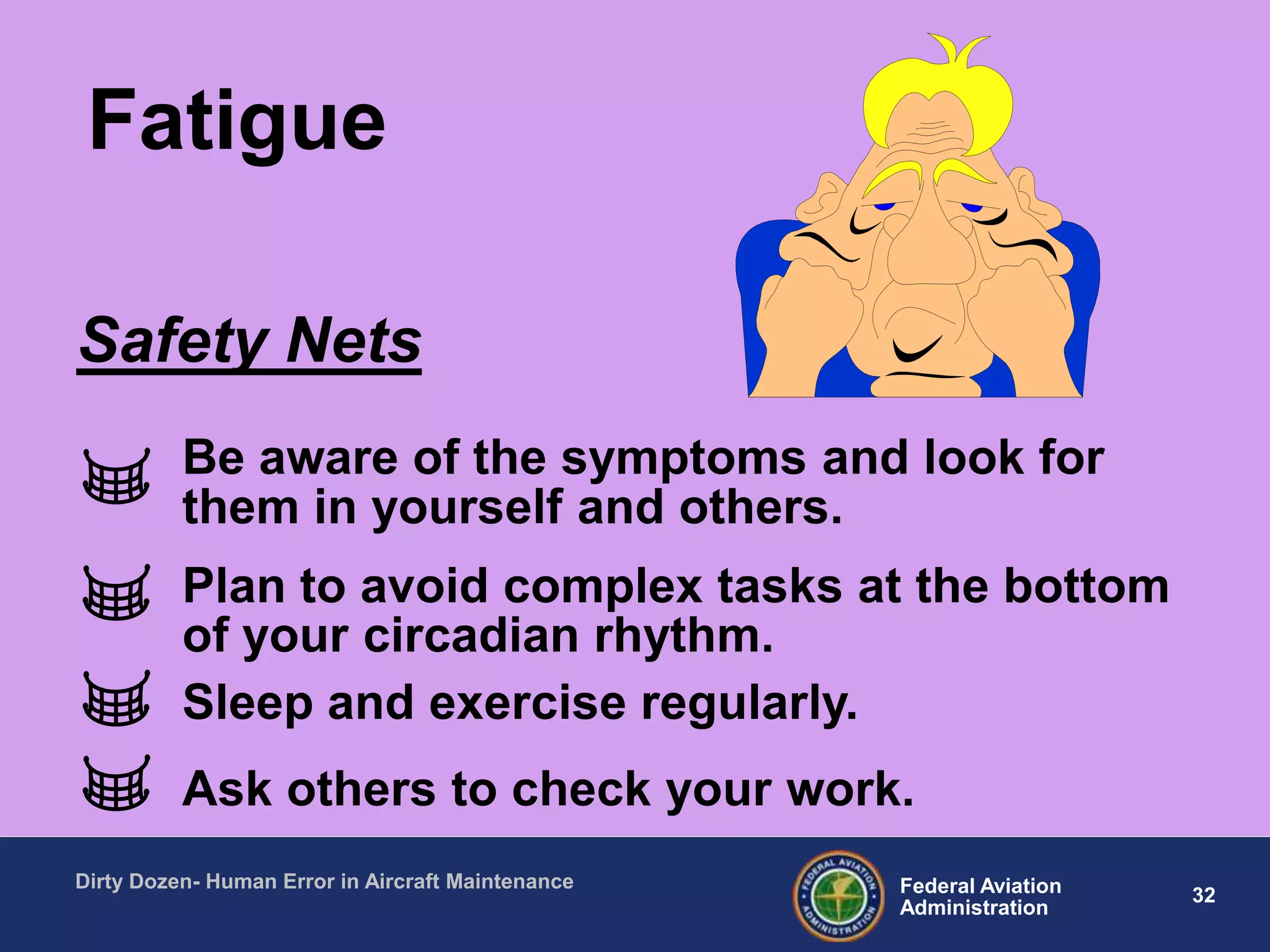 32Federal Aviation
Administration
Dirty Dozen- Human Error in Aircraft Maintenance
Be aware of the symptoms and look for
them in yourself and others.
Plan to avoid complex tasks at the bottom
of your circadian rhythm.
Sleep and exercise regularly.
Ask others to check your work.
Safety Nets
Fatigue
 