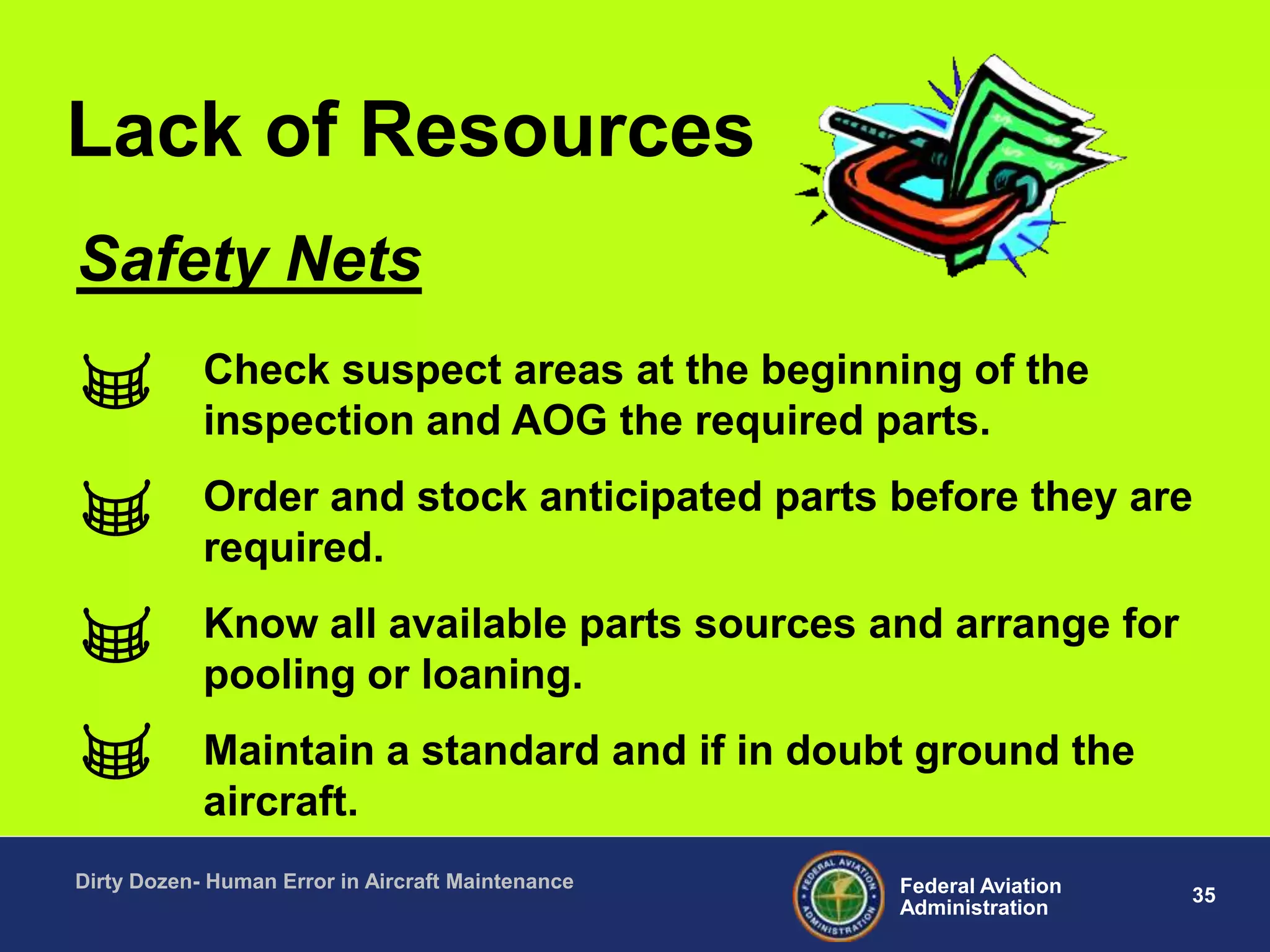 35Federal Aviation
Administration
Dirty Dozen- Human Error in Aircraft Maintenance
Check suspect areas at the beginning of the
inspection and AOG the required parts.
Order and stock anticipated parts before they are
required.
Know all available parts sources and arrange for
pooling or loaning.
Maintain a standard and if in doubt ground the
aircraft.
Safety Nets
Lack of Resources
 