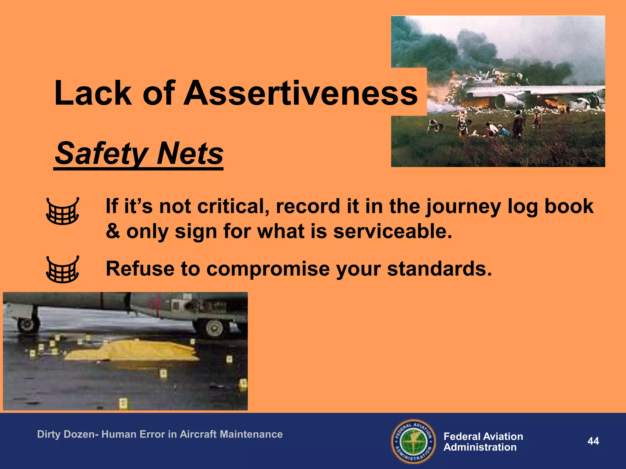 44Federal Aviation
Administration
Dirty Dozen- Human Error in Aircraft Maintenance
If it‟s not critical, record it in the journey log book
& only sign for what is serviceable.
Refuse to compromise your standards.
Safety Nets
Lack of Assertiveness
 