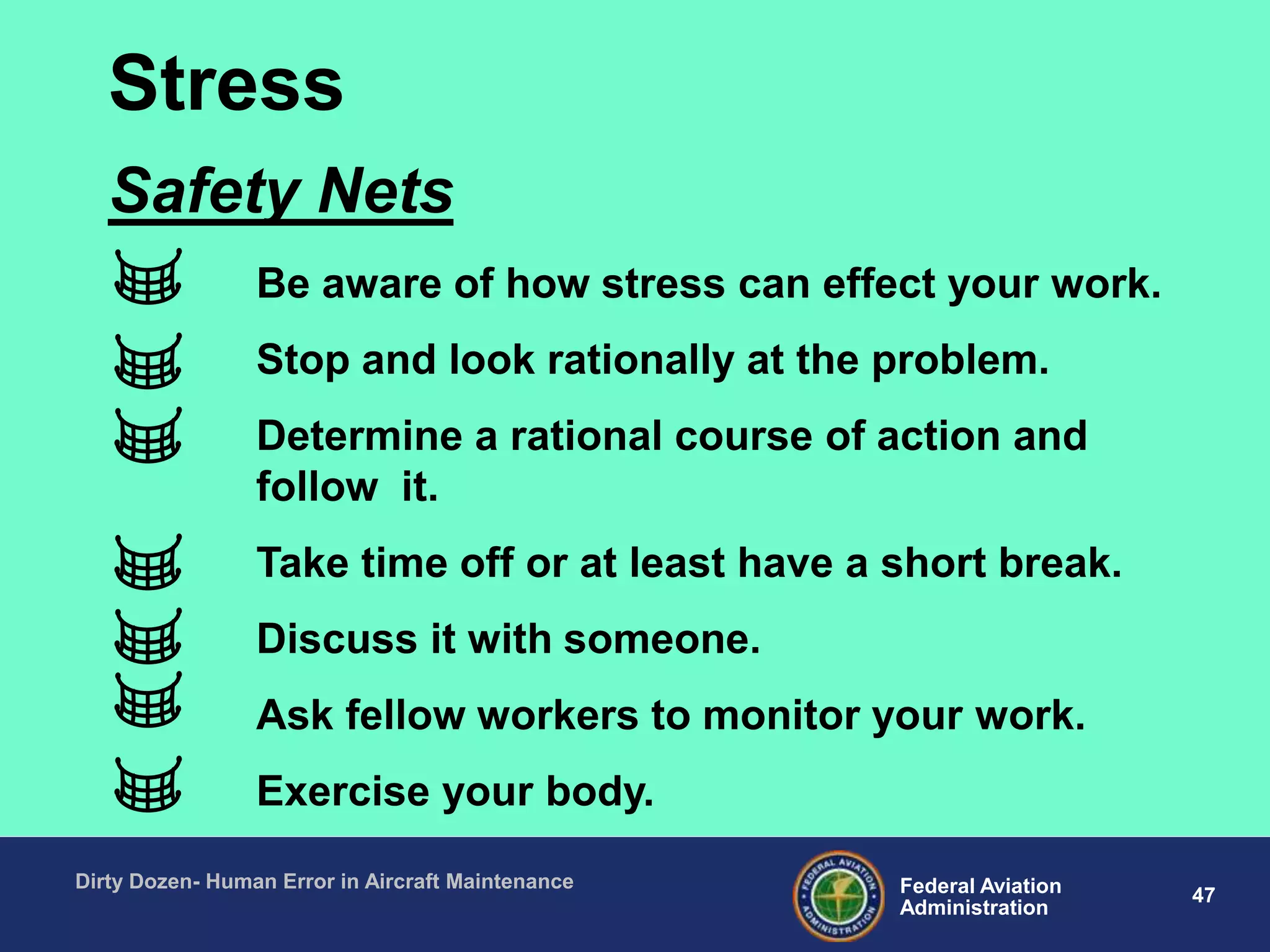47Federal Aviation
Administration
Dirty Dozen- Human Error in Aircraft Maintenance
Be aware of how stress can effect your work.
Stop and look rationally at the problem.
Determine a rational course of action and
follow it.
Take time off or at least have a short break.
Discuss it with someone.
Ask fellow workers to monitor your work.
Exercise your body.
Safety Nets
Stress
 