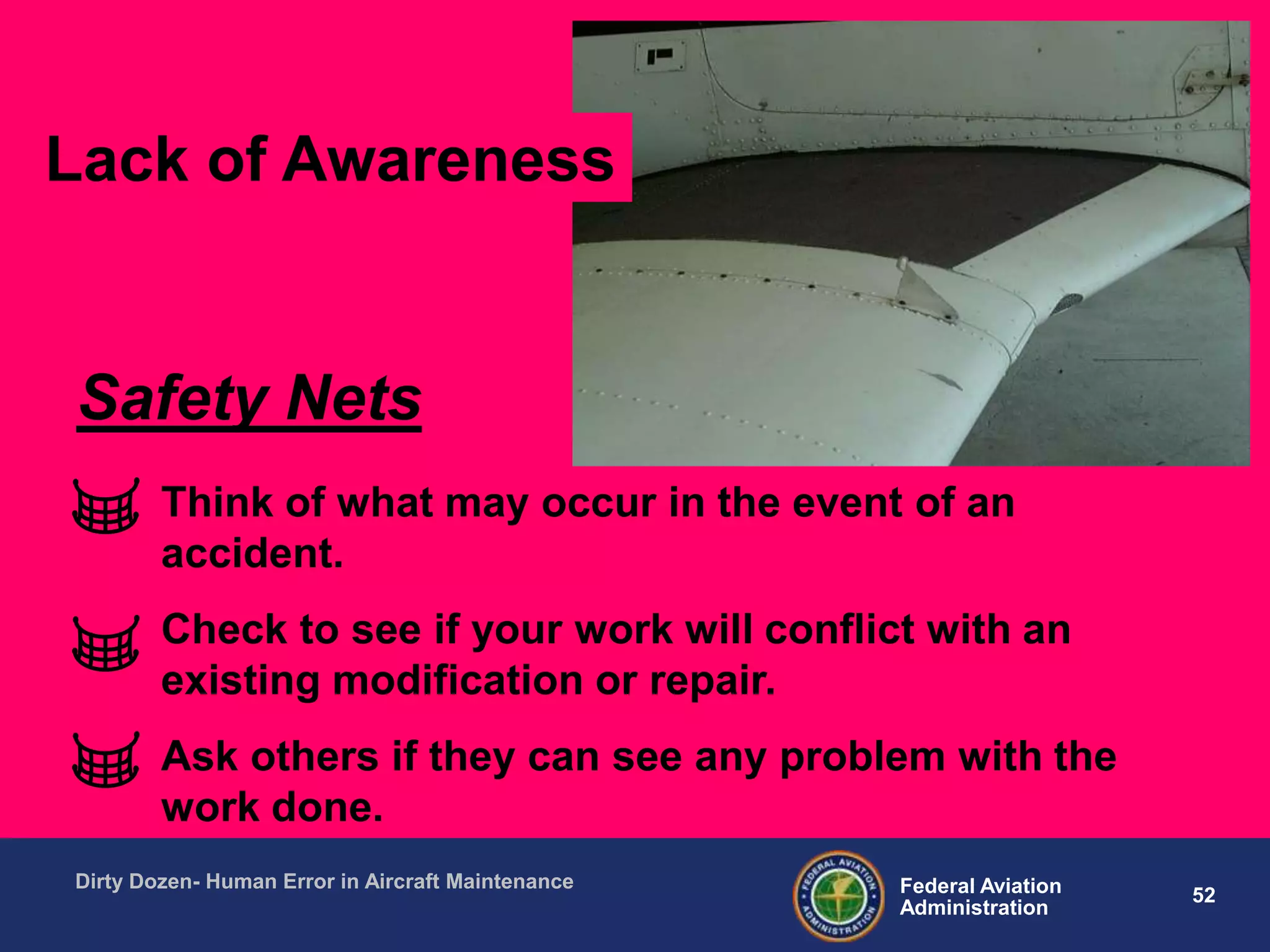 52Federal Aviation
Administration
Dirty Dozen- Human Error in Aircraft Maintenance
Think of what may occur in the event of an
accident.
Check to see if your work will conflict with an
existing modification or repair.
Ask others if they can see any problem with the
work done.
Safety Nets
Lack of Awareness
 