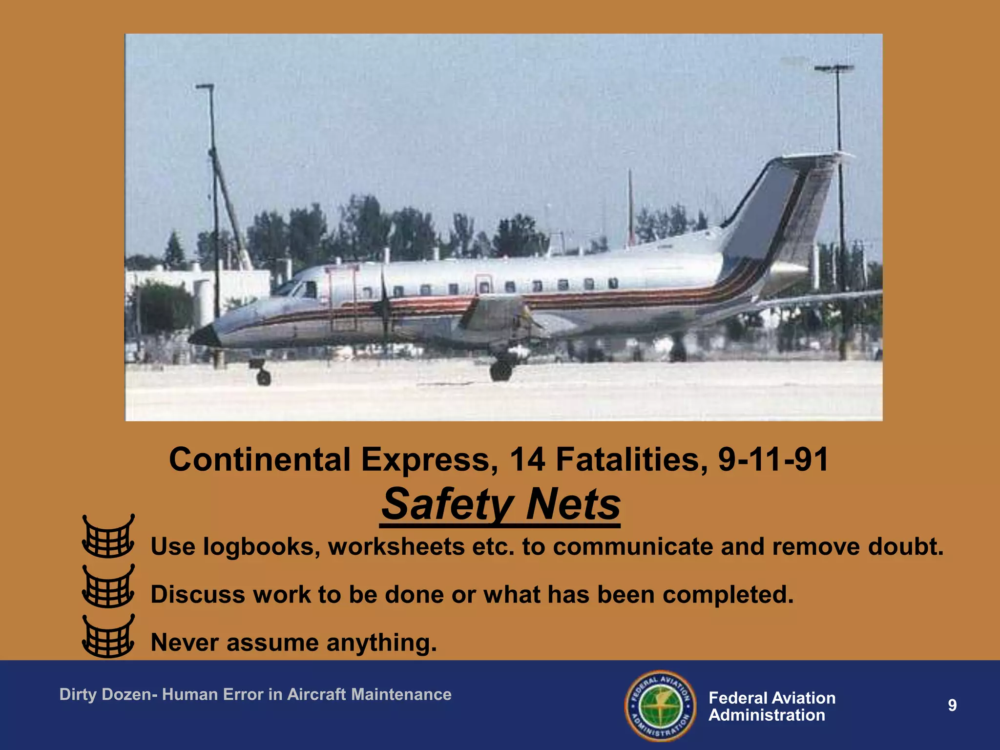 9Federal Aviation
Administration
Dirty Dozen- Human Error in Aircraft Maintenance
Safety Nets
Use logbooks, worksheets etc. to communicate and remove doubt.
Discuss work to be done or what has been completed.
Never assume anything.
Continental Express, 14 Fatalities, 9-11-91
 