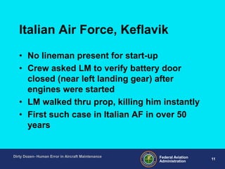 11Federal Aviation
Administration
Dirty Dozen- Human Error in Aircraft Maintenance
Italian Air Force, Keflavik
• No lineman present for start-up
• Crew asked LM to verify battery door
closed (near left landing gear) after
engines were started
• LM walked thru prop, killing him instantly
• First such case in Italian AF in over 50
years
 