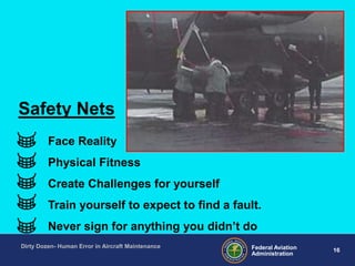 16Federal Aviation
Administration
Dirty Dozen- Human Error in Aircraft Maintenance
Face Reality
Physical Fitness
Create Challenges for yourself
Train yourself to expect to find a fault.
Never sign for anything you didn‟t do
Safety Nets
 