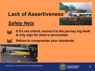 44Federal Aviation
Administration
Dirty Dozen- Human Error in Aircraft Maintenance
If it‟s not critical, record it in the journey log book
& only sign for what is serviceable.
Refuse to compromise your standards.
Safety Nets
Lack of Assertiveness
 