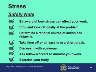 47Federal Aviation
Administration
Dirty Dozen- Human Error in Aircraft Maintenance
Be aware of how stress can effect your work.
Stop and look rationally at the problem.
Determine a rational course of action and
follow it.
Take time off or at least have a short break.
Discuss it with someone.
Ask fellow workers to monitor your work.
Exercise your body.
Safety Nets
Stress
 