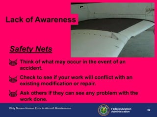 52Federal Aviation
Administration
Dirty Dozen- Human Error in Aircraft Maintenance
Think of what may occur in the event of an
accident.
Check to see if your work will conflict with an
existing modification or repair.
Ask others if they can see any problem with the
work done.
Safety Nets
Lack of Awareness
 