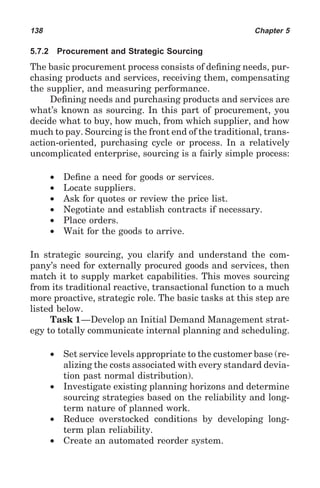 138                                                         Chapter 5

5.7.2       Procurement and Strategic Sourcing
The basic procurement process consists of deﬁning needs, pur-
chasing products and services, receiving them, compensating
the supplier, and measuring performance.
     Deﬁning needs and purchasing products and services are
what’s known as sourcing. In this part of procurement, you
decide what to buy, how much, from which supplier, and how
much to pay. Sourcing is the front end of the traditional, trans-
action-oriented, purchasing cycle or process. In a relatively
uncomplicated enterprise, sourcing is a fairly simple process:

        •    Deﬁne a need for goods or services.
        •    Locate suppliers.
        •    Ask for quotes or review the price list.
        •    Negotiate and establish contracts if necessary.
        •    Place orders.
        •    Wait for the goods to arrive.

In strategic sourcing, you clarify and understand the com-
pany’s need for externally procured goods and services, then
match it to supply market capabilities. This moves sourcing
from its traditional reactive, transactional function to a much
more proactive, strategic role. The basic tasks at this step are
listed below.
     Task 1—Develop an Initial Demand Management strat-
egy to totally communicate internal planning and scheduling.

        •    Set service levels appropriate to the customer base (re-
             alizing the costs associated with every standard devia-
             tion past normal distribution).
        •    Investigate existing planning horizons and determine
             sourcing strategies based on the reliability and long-
             term nature of planned work.
        •    Reduce overstocked conditions by developing long-
             term plan reliability.
        •    Create an automated reorder system.
 