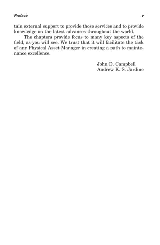 Preface                                                       v

tain external support to provide those services and to provide
knowledge on the latest advances throughout the world.
     The chapters provide focus to many key aspects of the
ﬁeld, as you will see. We trust that it will facilitate the task
of any Physical Asset Manager in creating a path to mainte-
nance excellence.

                                         John D. Campbell
                                         Andrew K. S. Jardine
 