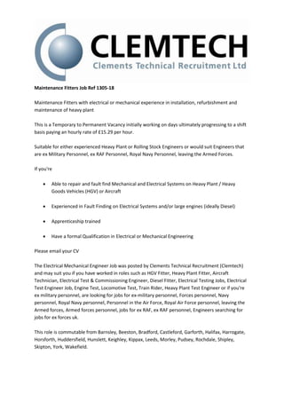 Maintenance Fitters Job Ref 1305-18
Maintenance Fitters with electrical or mechanical experience in installation, refurbishment and
maintenance of heavy plant
This is a Temporary to Permanent Vacancy initially working on days ultimately progressing to a shift
basis paying an hourly rate of £15.29 per hour.
Suitable for either experienced Heavy Plant or Rolling Stock Engineers or would suit Engineers that
are ex Military Personnel, ex RAF Personnel, Royal Navy Personnel, leaving the Armed Forces.
If you're
 Able to repair and fault find Mechanical and Electrical Systems on Heavy Plant / Heavy
Goods Vehicles (HGV) or Aircraft
 Experienced in Fault Finding on Electrical Systems and/or large engines (ideally Diesel)
 Apprenticeship trained
 Have a formal Qualification in Electrical or Mechanical Engineering
Please email your CV
The Electrical Mechanical Engineer Job was posted by Clements Technical Recruitment (Clemtech)
and may suit you if you have worked in roles such as HGV Fitter, Heavy Plant Fitter, Aircraft
Technician, Electrical Test & Commissioning Engineer, Diesel Fitter, Electrical Testing Jobs, Electrical
Test Engineer Job, Engine Test, Locomotive Test, Train Rider, Heavy Plant Test Engineer or if you're
ex military personnel, are looking for jobs for ex-military personnel, Forces personnel, Navy
personnel, Royal Navy personnel, Personnel in the Air Force, Royal Air Force personnel, leaving the
Armed forces, Armed forces personnel, jobs for ex RAF, ex RAF personnel, Engineers searching for
jobs for ex forces uk.
This role is commutable from Barnsley, Beeston, Bradford, Castleford, Garforth, Halifax, Harrogate,
Horsforth, Huddersfield, Hunslett, Keighley, Kippax, Leeds, Morley, Pudsey, Rochdale, Shipley,
Skipton, York, Wakefield.
 