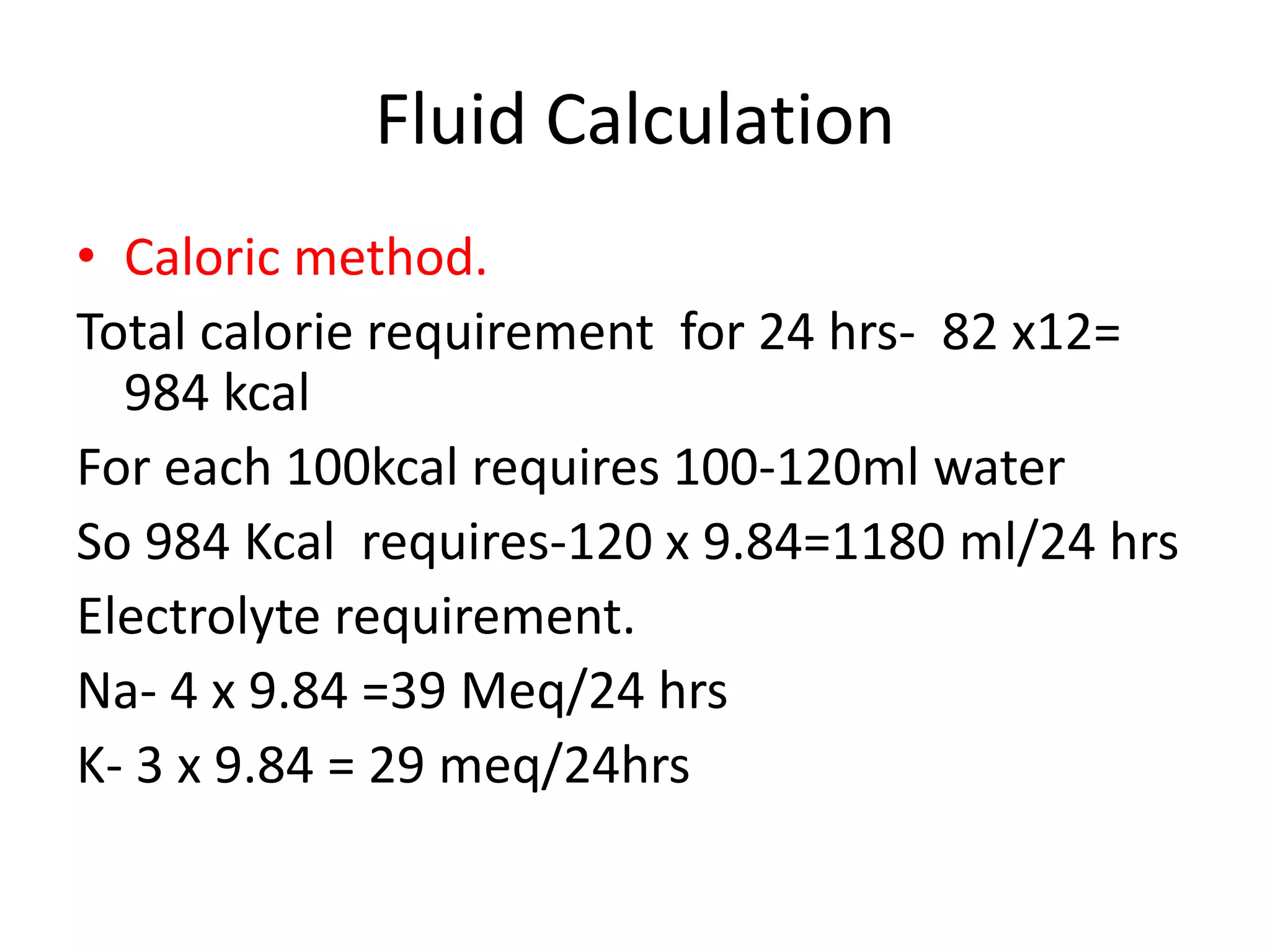 Fluid Calculation 
• Caloric method. 
Total calorie requirement for 24 hrs- 82 x12= 
984 kcal 
For each 100kcal requires 100-120ml water 
So 984 Kcal requires-120 x 9.84=1180 ml/24 hrs 
Electrolyte requirement. 
Na- 4 x 9.84 =39 Meq/24 hrs 
K- 3 x 9.84 = 29 meq/24hrs 
 