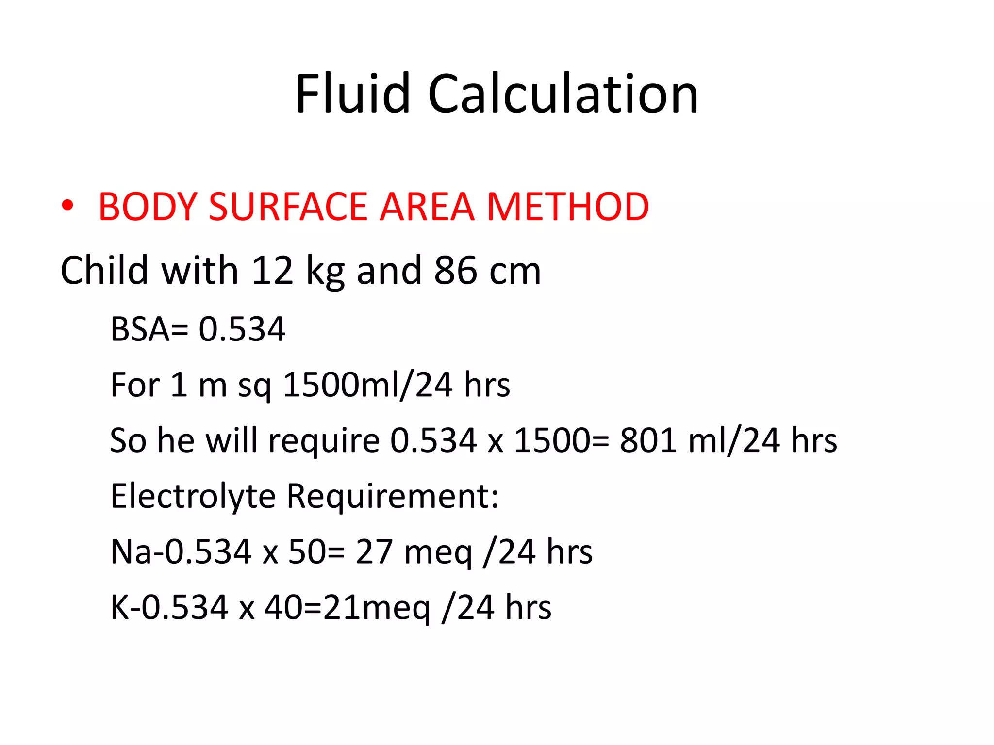Fluid Calculation 
• BODY SURFACE AREA METHOD 
Child with 12 kg and 86 cm 
BSA= 0.534 
For 1 m sq 1500ml/24 hrs 
So he will require 0.534 x 1500= 801 ml/24 hrs 
Electrolyte Requirement: 
Na-0.534 x 50= 27 meq /24 hrs 
K-0.534 x 40=21meq /24 hrs 
