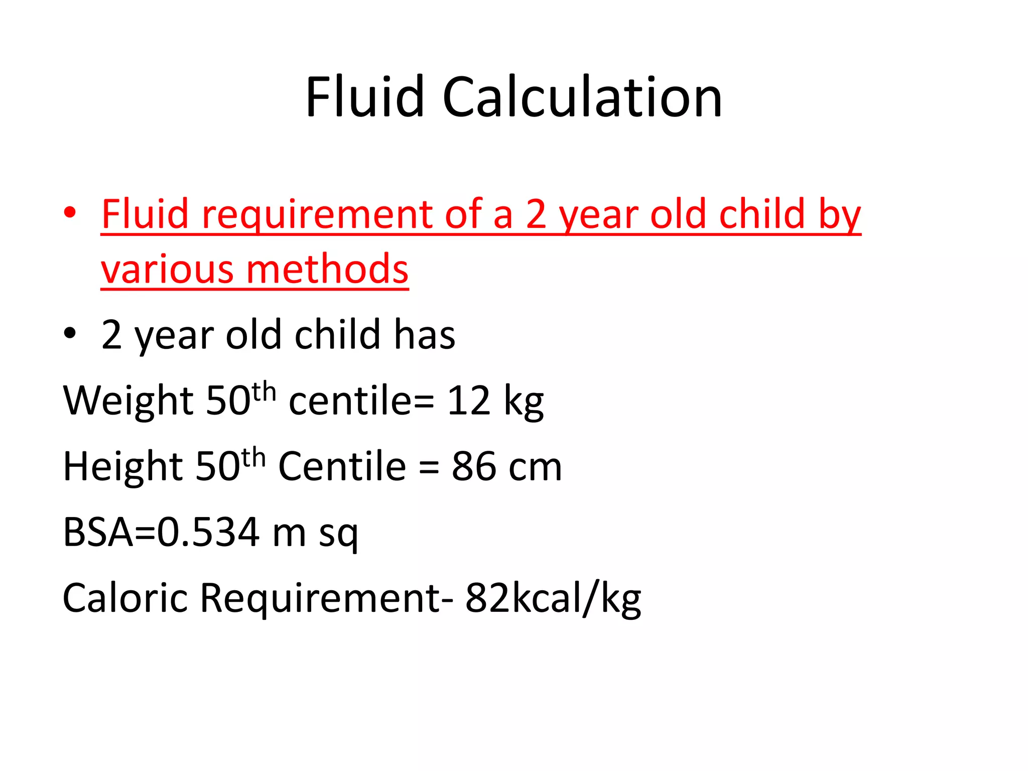 Fluid Calculation 
• Fluid requirement of a 2 year old child by 
various methods 
• 2 year old child has 
Weight 50th centile= 12 kg 
Height 50th Centile = 86 cm 
BSA=0.534 m sq 
Caloric Requirement- 82kcal/kg 
 