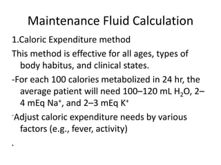 Maintenance Fluid Calculation 
1.Caloric Expenditure method 
This method is effective for all ages, types of 
body habitus, and clinical states. 
-For each 100 calories metabolized in 24 hr, the 
average patient will need 100–120 mL H2O, 2– 
4 mEq Na+, and 2–3 mEq K+ 
-Adjust caloric expenditure needs by various 
factors (e.g., fever, activity) 
. 
 