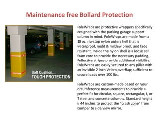 Maintenance free Bollard Protection
PoleWraps are protective wrappers specifically
designed with the parking garage support
column in mind. PoleWraps are made from a
10 oz. rip-stop nylon outers hell that is
waterproof, mold & mildew proof, and fade
resistant. Inside the nylon shell is a loose cell
foam core to provide the necessary padding.
Reflective stripes provide additional visibility.
PoleWraps are easily secured to any pillar with
an invisible 2 inch Velcro overflap; sufficient to
secure loads over 100 lbs.
PoleWraps are custom-made based on your
circumference measurements to provide a
perfect fit for circular, square, rectangular, I, or
T steel and concrete columns. Standard height
is 44 inches to protect the "crash zone" from
bumper to side view mirror.
 