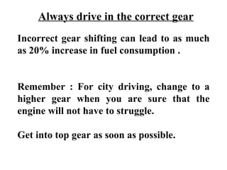 Always drive in the correct gear
Incorrect gear shifting can lead to as much
as 20% increase in fuel consumption .


Remember : For city driving, change to a
higher gear when you are sure that the
engine will not have to struggle.

Get into top gear as soon as possible.
 