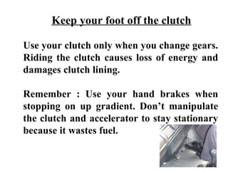 Keep your foot off the clutch

Use your clutch only when you change gears.
Riding the clutch causes loss of energy and
damages clutch lining.

Remember : Use your hand brakes when
stopping on up gradient. Don’t manipulate
the clutch and accelerator to stay stationary
because it wastes fuel.
 