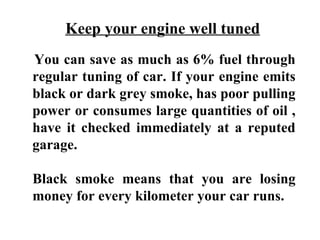 Keep your engine well tuned
You can save as much as 6% fuel through
regular tuning of car. If your engine emits
black or dark grey smoke, has poor pulling
power or consumes large quantities of oil ,
have it checked immediately at a reputed
garage.

Black smoke means that you are losing
money for every kilometer your car runs.
 