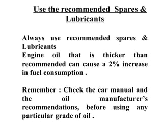 Use the recommended Spares &
            Lubricants

Always use recommended spares &
Lubricants
Engine oil that is thicker than
recommended can cause a 2% increase
in fuel consumption .

Remember : Check the car manual and
the          oil          manufacturer’s
recommendations, before using any
particular grade of oil .
 