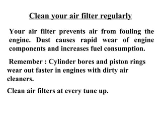 Clean your air filter regularly
Your air filter prevents air from fouling the
engine. Dust causes rapid wear of engine
components and increases fuel consumption.
 Remember : Cylinder bores and piston rings
wear out faster in engines with dirty air
cleaners.
Clean air filters at every tune up.
 
