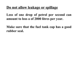Do not allow leakage or spillage
Loss of one drop of petrol per second can
amount to loss a of 2000 litres per year.

Make sure that the fuel tank cap has a good
rubber seal.
 