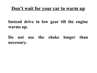 Don’t wait for your car to warm up

Instead drive in low gear till the engine
warms up.

Do not use the choke longer than
necessary.
 