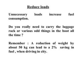 Reduce loads
Unnecessary     loads     increase    fuel
consumption.

Do you really need to carry the luggage
rack or various odd things in the boot all
the time ?

Remember : A reduction of weight by
about 50 kg can lead to a 2% saving in
fuel , when driving in city.
 