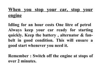 When you stop your car, stop your
engine
Idling for an hour costs One litre of petrol
Always keep your car ready for starting
quickly. Keep the battery , alternator & fan-
belt in good condition. This will ensure a
good start whenever you need it.

Remember : Switch off the engine at stops of
over 2 minutes.
 