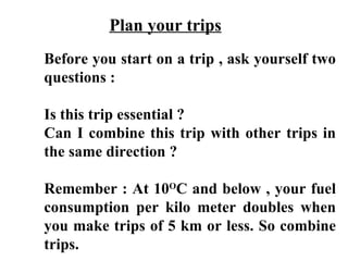 Plan your trips
Before you start on a trip , ask yourself two
questions :

Is this trip essential ?
Can I combine this trip with other trips in
the same direction ?

Remember : At 10OC and below , your fuel
consumption per kilo meter doubles when
you make trips of 5 km or less. So combine
trips.
 