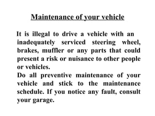 Maintenance of your vehicle

It is illegal to drive a vehicle with an
inadequately serviced steering wheel,
brakes, muffler or any parts that could
present a risk or nuisance to other people
or vehicles.
Do all preventive maintenance of your
vehicle and stick to the maintenance
schedule. If you notice any fault, consult
your garage.
 