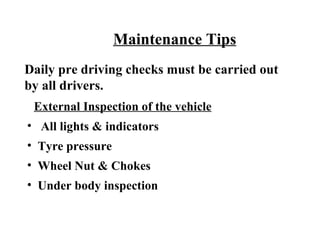 Maintenance Tips
Daily pre driving checks must be carried out
by all drivers.
 External Inspection of the vehicle
• All lights & indicators
• Tyre pressure
• Wheel Nut & Chokes
• Under body inspection
 