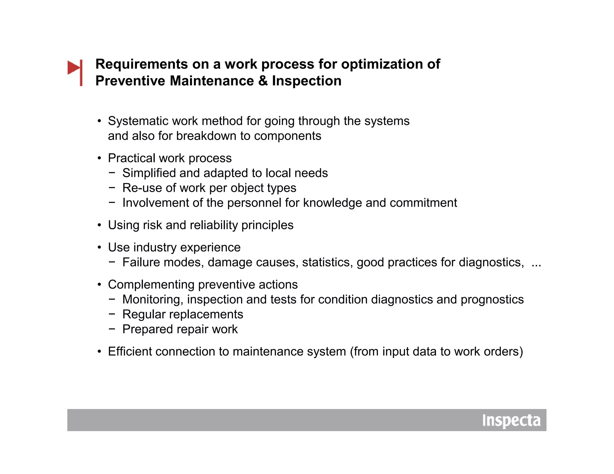 Requirements on a work process for optimization of
Preventive Maintenance & Inspection
• Systematic work method for going through the systems
and also for breakdown to components
• Practical work process
− Simplified and adapted to local needs
− Re-use of work per object types
− Involvement of the personnel for knowledge and commitment
• Using risk and reliability principles
• Use industry experience
− Failure modes, damage causes, statistics, good practices for diagnostics, ...
• Complementing preventive actions
− Monitoring, inspection and tests for condition diagnostics and prognostics
− Regular replacements
− Prepared repair work
• Efficient connection to maintenance system (from input data to work orders)
 