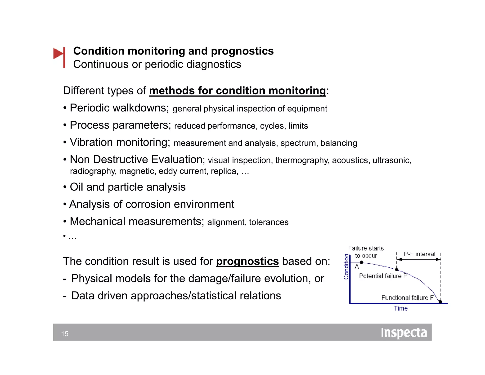 15
Condition monitoring and prognostics
Continuous or periodic diagnostics
Different types of methods for condition monitoring:
• Periodic walkdowns; general physical inspection of equipment
• Process parameters; reduced performance, cycles, limits
• Vibration monitoring; measurement and analysis, spectrum, balancing
• Non Destructive Evaluation; visual inspection, thermography, acoustics, ultrasonic,
radiography, magnetic, eddy current, replica, …
• Oil and particle analysis
• Analysis of corrosion environment
• Mechanical measurements; alignment, tolerances
• …
The condition result is used for prognostics based on:
- Physical models for the damage/failure evolution, or
- Data driven approaches/statistical relations
 
