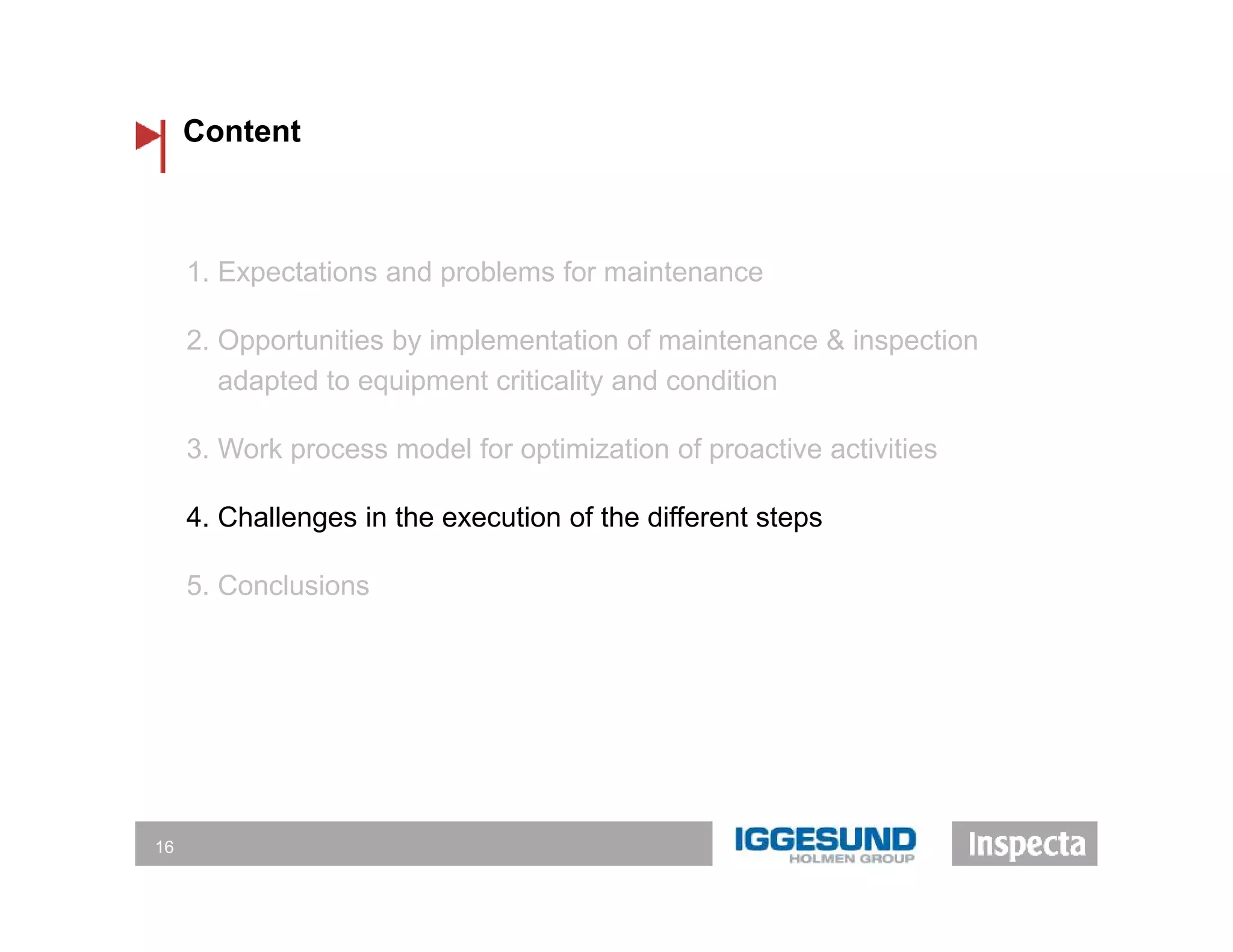 Content
16
1. Expectations and problems for maintenance
2. Opportunities by implementation of maintenance & inspection
adapted to equipment criticality and condition
3. Work process model for optimization of proactive activities
4. Challenges in the execution of the different steps
5. Conclusions
 