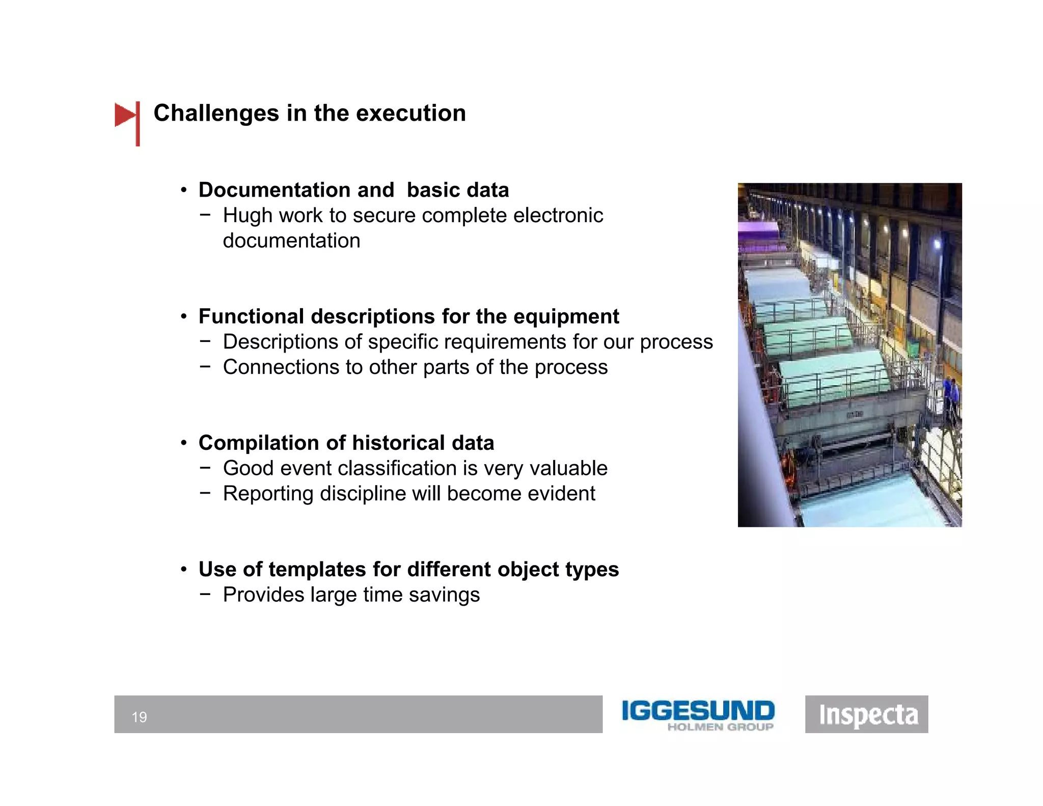Challenges in the execution
19
• Documentation and basic data
− Hugh work to secure complete electronic
documentation
• Functional descriptions for the equipment
− Descriptions of specific requirements for our process
− Connections to other parts of the process
• Compilation of historical data
− Good event classification is very valuable
− Reporting discipline will become evident
• Use of templates for different object types
− Provides large time savings
 